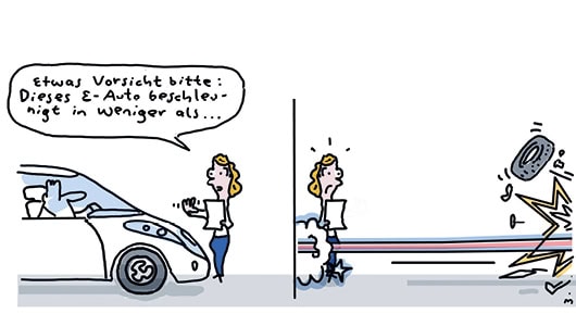 Cartoon zum Thema E-Auto. Er zeigt eine Person in einem E-Auto sitzend. Daneben steht eine Person, die sagt: "Etwas vorsicht bitte: Dieses E-Auto beschleunigt in weniger als...". Der Satz bricht ab, denn wie das zweite Bild zeigt, ist die Person im Auto bereits losgerast. Ein fliegender Reifen symbolisiert, dass sie gegen ein Hindernis gefahren ist.